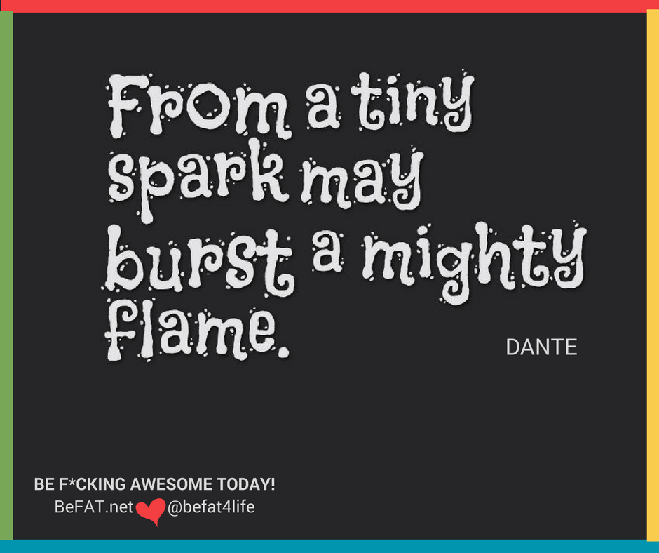 From a tiny spark may burst forth a mighty flame/Stephanie DelTorchio/motivation/inspiration/befat.net/11.10.2016